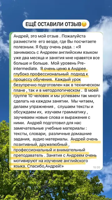 Андрей, это мой отзыв. Пожалуйста разместите его везде, где Вы посчитаете полезным. Я буду очень рада. «Я занимаюсь с Андреем английским языком уже два месяца и занятия мне нравятся все больше и больше. Мой уровень Pre-intermediate. Я очень ценю в Андрее глубоко профессиональный подход к процессу обучения. Каждый урок безупречно подготовлен как в техническом плане, так и в методологическом. В моей группе 10 человек и мы успеваем так много сделать на каждом занятии. Мы читаем, делаем упражнения, слушаем тексты и обсуждаем их, изучаем грамматику, заучиваем новые слова и выражения с ними. Андрей подготовил для нас замечательные учебные материалы: тексты, словари, различные домашние задания, аудио материалы. Андрей очень позитивный, дружелюбный, профессиональный и внимательный преподаватель. Занятия с Андреем очень мотивируют на изучение английского языка. Спасибо, Андрей!»