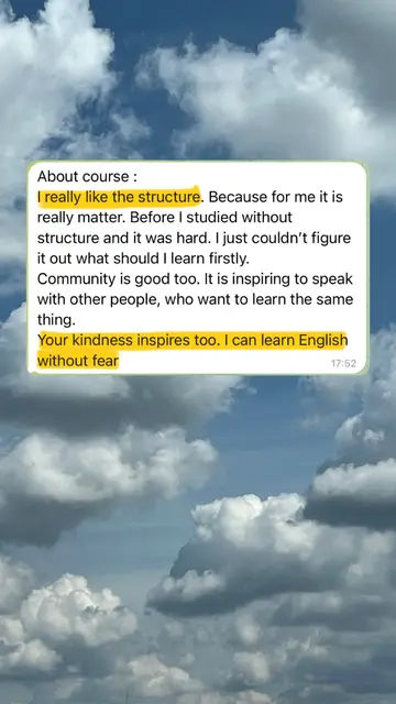 About course: I really like the structure. Because for me it is really matter. Before I studied without structure and it was hard. I just couldn't figure it out what should I learn firstly. Community is good too. It is inspiring to speak with other people, who want to learn the same thing. Your kindness inspires too. I can learn English without fear.