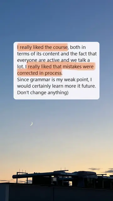 I really liked the course, both in terms of its content and the fact that everyone are active and we talk a lot. I really liked that mistakes were corrected in process. Since grammar is my weak point, I would certainly learn more it future. Don't change anything)