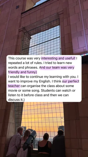 This course was very interesting and useful! I repeated a lot of rules. I tried to learn new words and phrases. And our team was very friendly and funny) I would like to continue my learning with you. I want to improve my English. I think our perfect teacher can organise the class about some movie or some song. Students can watch or listen to it before class and then we can discuss it.)
