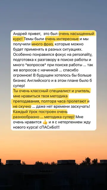 Андрей привет, это был очень насыщенный курс! Темы были очень интересные и мы получили много фраз, которые можно будет применять в разных ситуациях. Особенно понравился фокус на personality, подготовка к разговору в поиске работы и много вопросов при поиске работы... так же вопросов с начинкой... спасибо огромное! В будущем хотелось бы больше бизнес Английского и в этом плане было б супер! Ты очень классный специалист и учитель, мне нравиться твоя методика преподавания, полтора часа пролетают и не скучно... даже нет времени заскучать! Каждый Урок построен очень разнообразно... методика супер! Мне очень нравится и я с нетерпением жду нового курса! сПАСиБо!!!