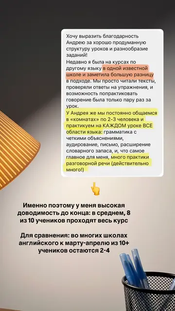 Хочу выразить благодарность Андрею за хорошо продуманную структуру уроков и разнообразие заданий! Недавно я была на курсах по другому языку в одной известной школе и заметила большую разницу в подходе. У Андрея же мы постоянно общаемся в «комнатах» по 2-3 человека и практикуем на КАЖДОМ уроке ВСЕ области языка: грамматика с четкими объяснениями, аудирование, письмо, расширение словарного запаса, и, что самое главное для меня, много практики разговорной речи (действительно много!). Именно поэтому у меня высокая доводимость до конца: в среднем, 8 из 10 учеников проходят весь курс.