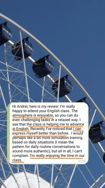 Hi Andrei, here is my review: I'm really happy to attend your English class. The atmosphere is enjoyable, so you can do even challenging tasks in a relaxed way. I see that the class is helping me to advance in English. Recently, I've noticed that I can express myself better than before. I would perhaps like a bit more simulation training based on daily situations, but all in all, I can't complain. I'm really enjoying the time in our class.
