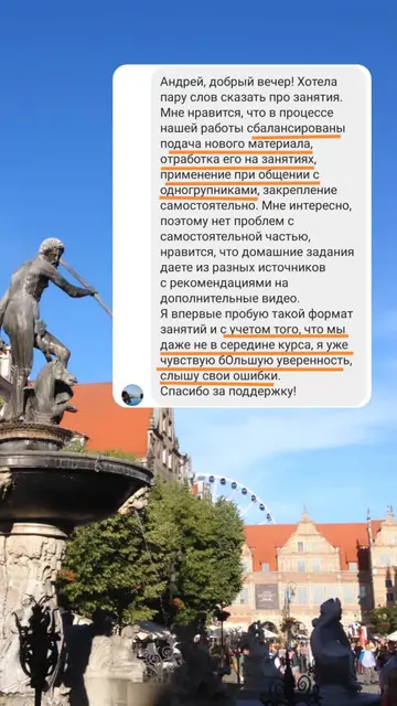 Андрей, добрый вечер! Хотела пару слов сказать про занятия. Мне нравится, что в процессе нашей работы сбалансированы подача нового материала, отработка его на занятиях, применение при общении с одногруппниками, закрепление самостоятельно. Мне интересно, поэтому нет проблем с самостоятельной частью, нравится, что домашние задания даете из разных источников с рекомендациями на дополнительные видео. Я впервые пробую такой формат занятий и с учетом того, что мы даже не в середине курса, я уже чувствую большую уверенность, слышу свои ошибки. Спасибо за поддержку!