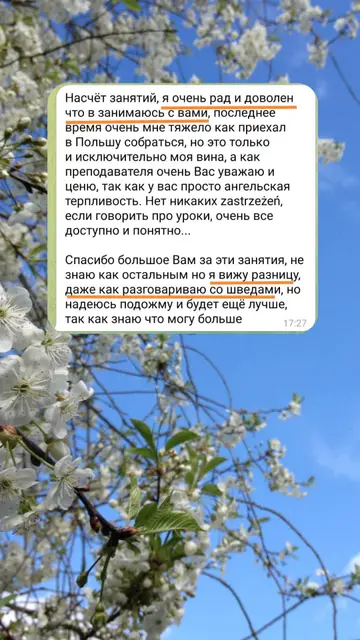 Насчёт занятий, я очень рад и доволен что занимаюсь с вами, последнее время очень мне тяжело как приехал в Польшу собраться, но это только и исключительно моя вина, а как преподавателя очень Вас уважаю и ценю, так как у вас просто ангельская терпливость. Нет никаких zastrzeżeń, если говорить про уроки, очень все доступно и понятно... Спасибо большое Вам за эти занятия, не знаю как остальным но я вижу разницу, даже как разговариваю со шведами, но надеюсь подожму и будет ещё лучше, так как знаю что могу больше.