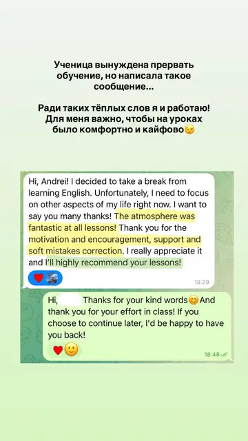 Hi, Andrei! I decided to take a break from learning English. Unfortunately, I need to focus on other aspects of my life right now. I want to say you many thanks! The atmosphere was fantastic at all lessons! Thank you for the motivation and encouragement, support and soft mistakes correction. I really appreciate it and I'll highly recommend your lessons!